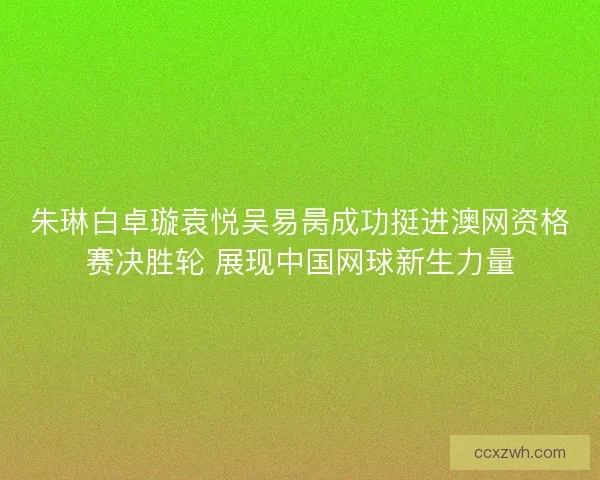 朱琳白卓璇袁悦吴易昺成功挺进澳网资格赛决胜轮 展现中国网球新生力量