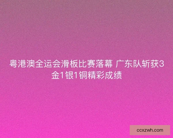 粤港澳全运会滑板比赛落幕 广东队斩获3金1银1铜精彩成绩
