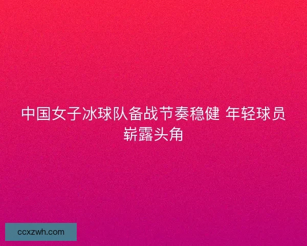 中国女子冰球队备战节奏稳健 年轻球员崭露头角
