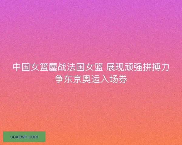 中国女篮鏖战法国女篮 展现顽强拼搏力争东京奥运入场券