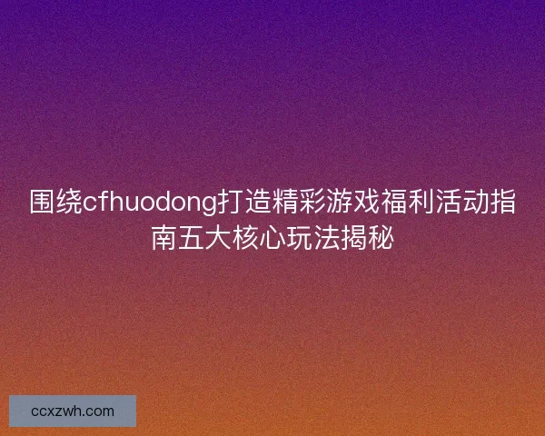 围绕cfhuodong打造精彩游戏福利活动指南五大核心玩法揭秘