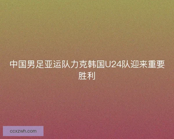 中国男足亚运队力克韩国U24队迎来重要胜利